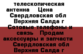 телескопическая  антенна  › Цена ­ 1 500 - Свердловская обл., Верхняя Салда г. Сотовые телефоны и связь » Продам аксессуары и запчасти   . Свердловская обл.,Верхняя Салда г.